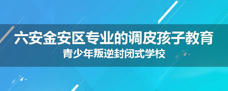 六安金安区专业的调皮孩子教育青少年叛逆封闭式学校