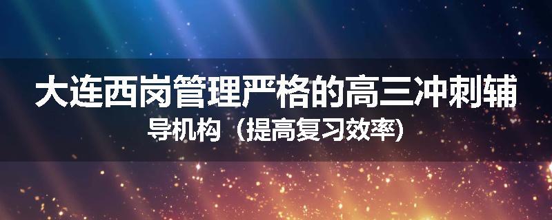 大连西岗管理严格的高三冲刺辅导机构（提高复习效率)