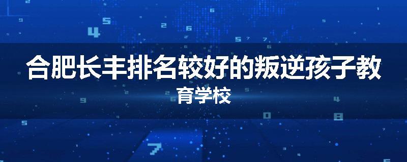 合肥长丰排名较好的叛逆孩子教育学校