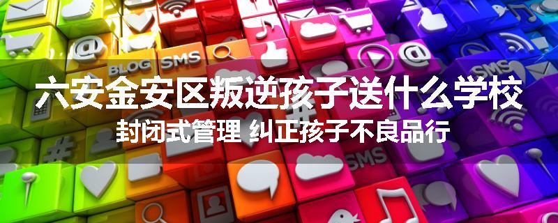 六安金安区叛逆孩子送什么学校 封闭式管理 纠正孩子不良品行