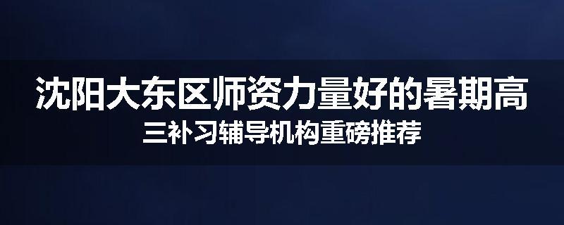 沈阳大东区师资力量好的暑期高三补习辅导机构重磅推荐