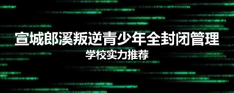 宣城郎溪叛逆青少年全封闭管理学校实力推荐