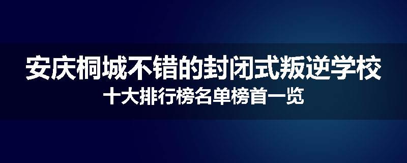 安庆桐城不错的封闭式叛逆学校十大排行榜名单榜首一览