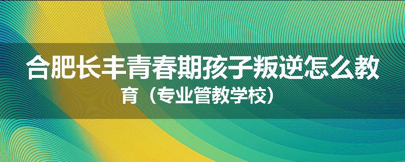 合肥长丰青春期孩子叛逆怎么教育（专业管教学校）