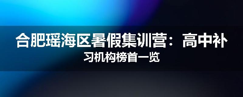 合肥瑶海区暑假集训营：高中补习机构榜首一览