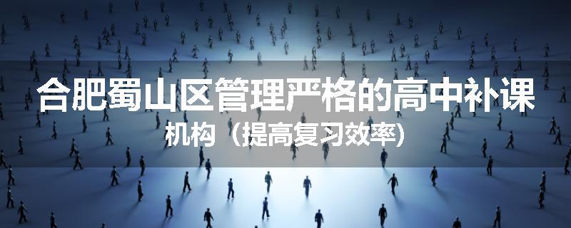 合肥蜀山区管理严格的高中补课机构（提高复习效率)