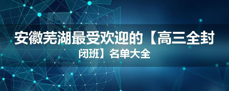 安徽芜湖最受欢迎的【高三全封闭班】名单大全