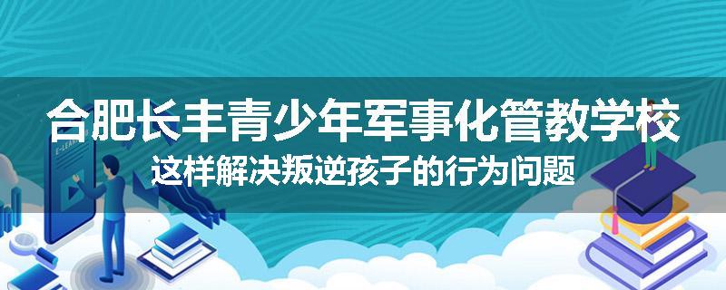 合肥长丰青少年军事化管教学校这样解决叛逆孩子的行为问题
