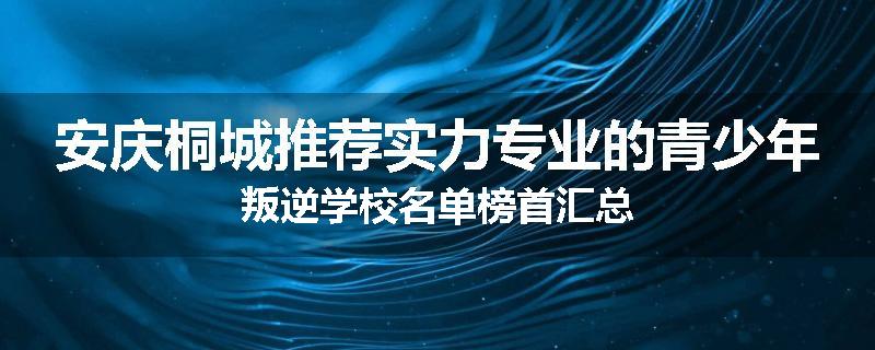 安庆桐城推荐实力专业的青少年叛逆学校名单榜首汇总