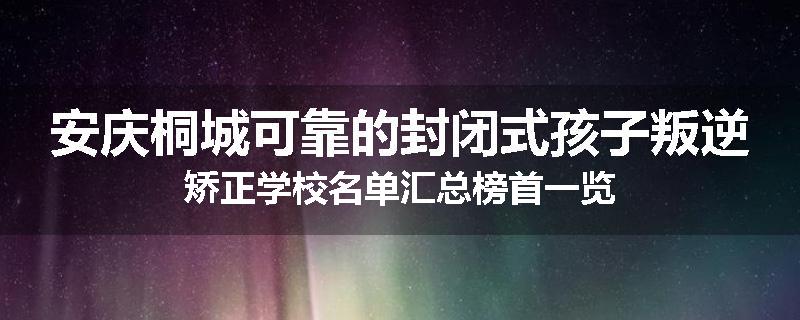 安庆桐城可靠的封闭式孩子叛逆矫正学校名单汇总榜首一览