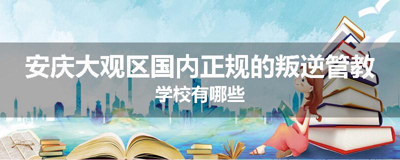 安庆大观区国内正规的叛逆管教学校有哪些