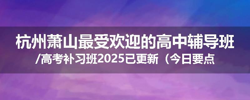 杭州萧山最受欢迎的高中辅导班/高考补习班2025已更新（今日要点）