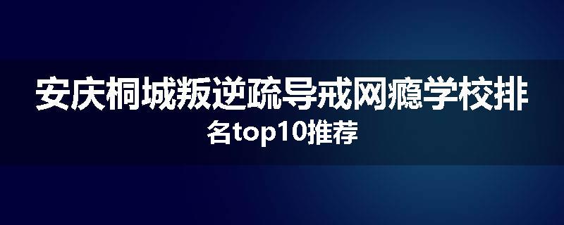 安庆桐城叛逆疏导戒网瘾学校排名top10推荐