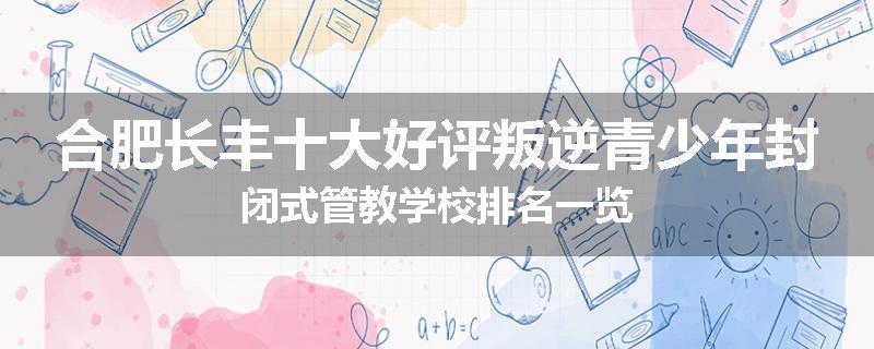 合肥长丰十大好评叛逆青少年封闭式管教学校排名一览