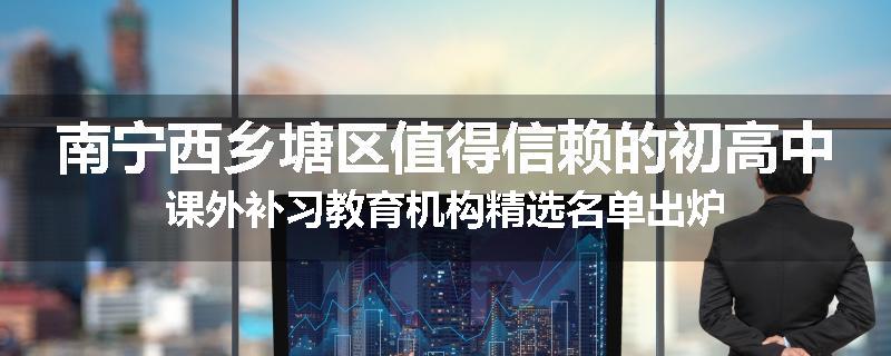 南宁西乡塘区值得信赖的初高中课外补习教育机构精选名单出炉