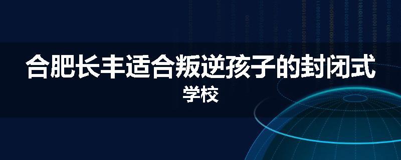 合肥长丰适合叛逆孩子的封闭式学校