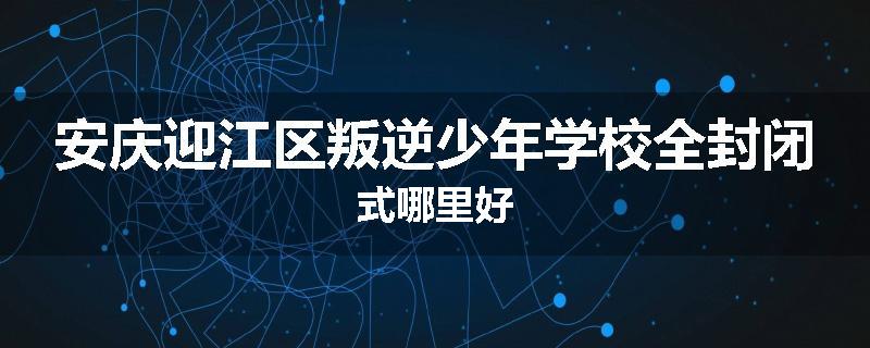 安庆迎江区叛逆少年学校全封闭式哪里好