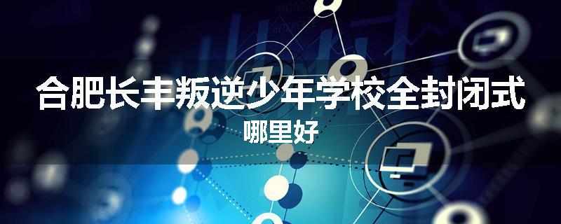 合肥长丰叛逆少年学校全封闭式哪里好