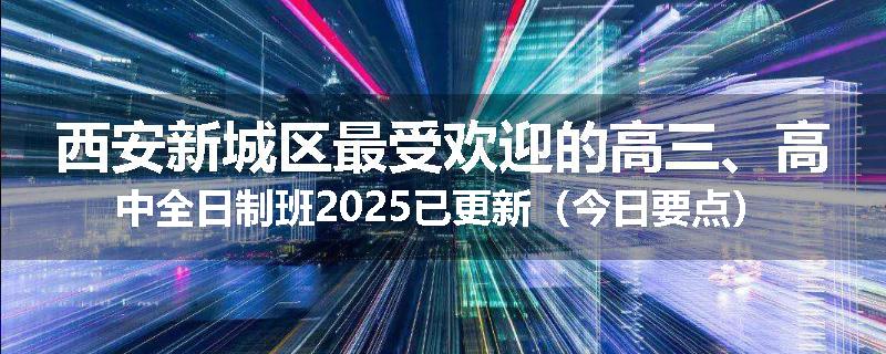 西安新城区最受欢迎的高三、高中全日制班2025已更新（今日要点）