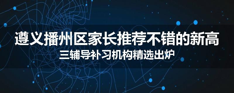 遵义播州区家长推荐不错的新高三辅导补习机构精选出炉