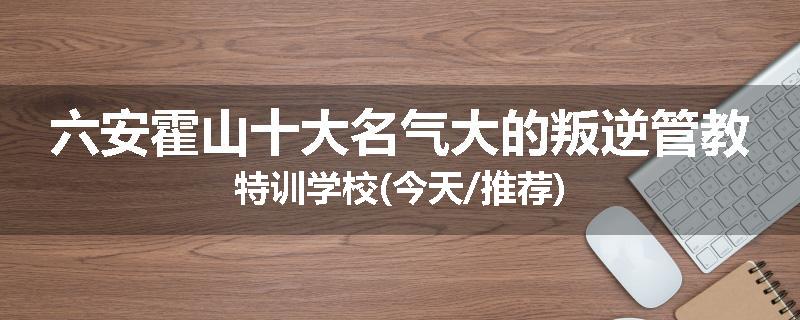 六安霍山十大名气大的叛逆管教特训学校(今天/推荐)