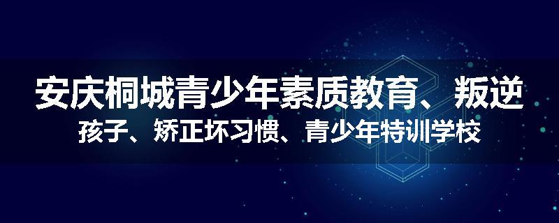 安庆桐城青少年素质教育、叛逆孩子、矫正坏习惯、青少年特训学校