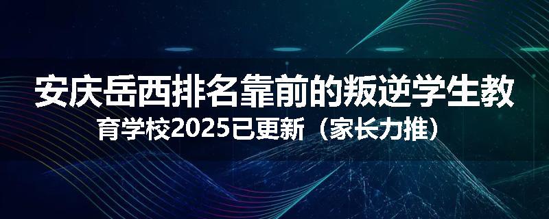 安庆岳西排名靠前的叛逆学生教育学校2025已更新（家长力推）