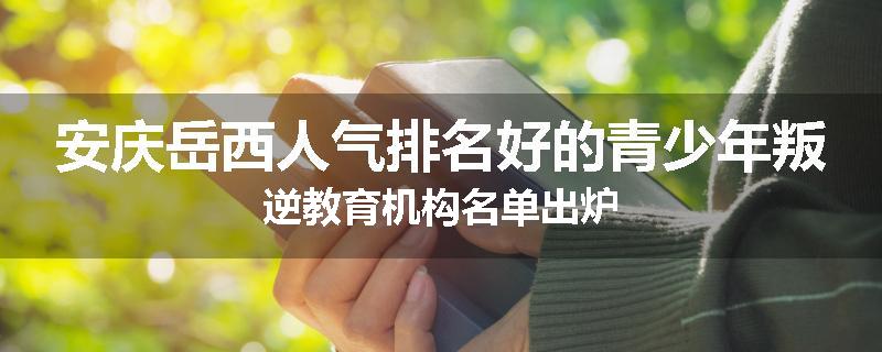 安庆岳西人气排名好的青少年叛逆教育机构名单出炉