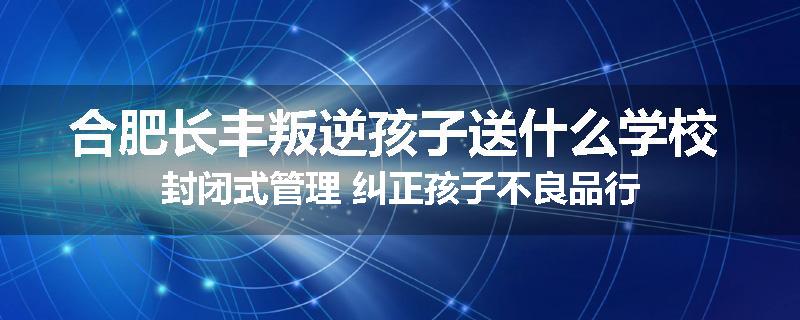 合肥长丰叛逆孩子送什么学校 封闭式管理 纠正孩子不良品行
