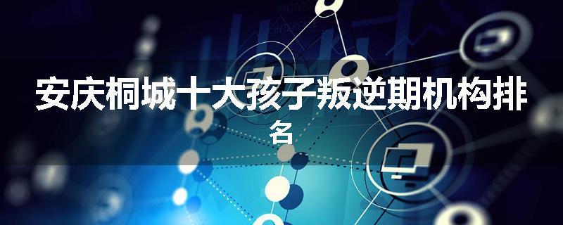 安庆桐城十大孩子叛逆期机构排名