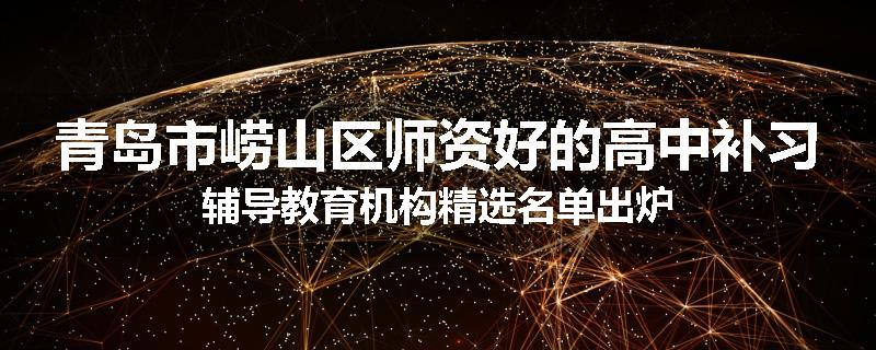 青岛市崂山区师资好的高中补习辅导教育机构精选名单出炉
