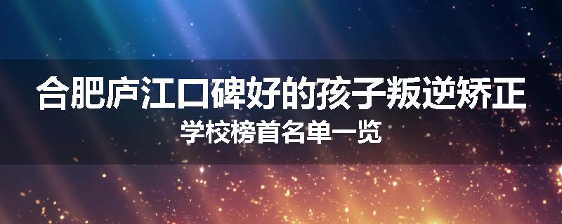合肥庐江口碑好的孩子叛逆矫正学校榜首名单一览