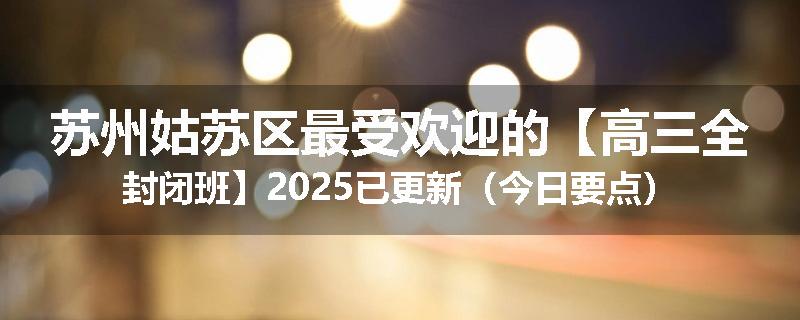 苏州姑苏区最受欢迎的【高三全封闭班】2025已更新（今日要点）