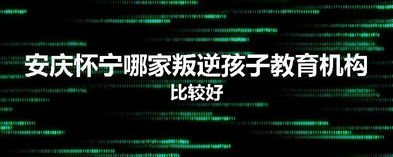 安庆怀宁哪家叛逆孩子教育机构比较好