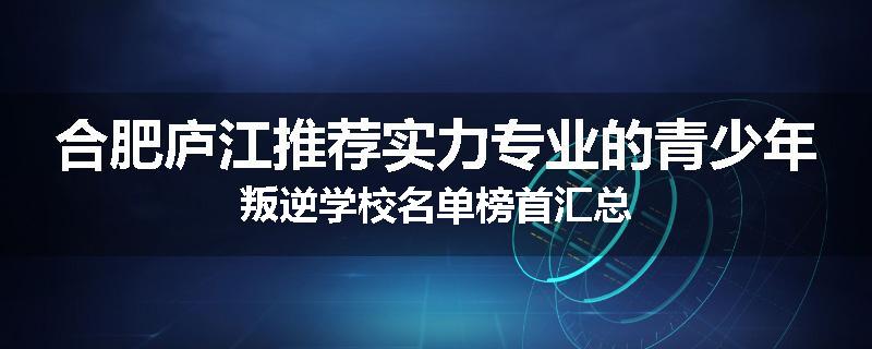合肥庐江推荐实力专业的青少年叛逆学校名单榜首汇总