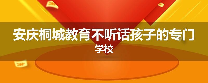 安庆桐城教育不听话孩子的专门学校