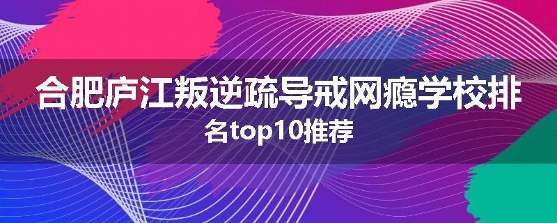 合肥庐江叛逆疏导戒网瘾学校排名top10推荐