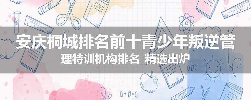 安庆桐城排名前十青少年叛逆管理特训机构排名_精选出炉