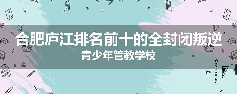 合肥庐江排名前十的全封闭叛逆青少年管教学校