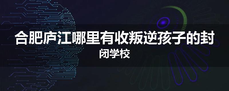 合肥庐江哪里有收叛逆孩子的封闭学校