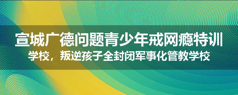 宣城广德问题青少年戒网瘾特训学校，叛逆孩子全封闭军事化管教学校