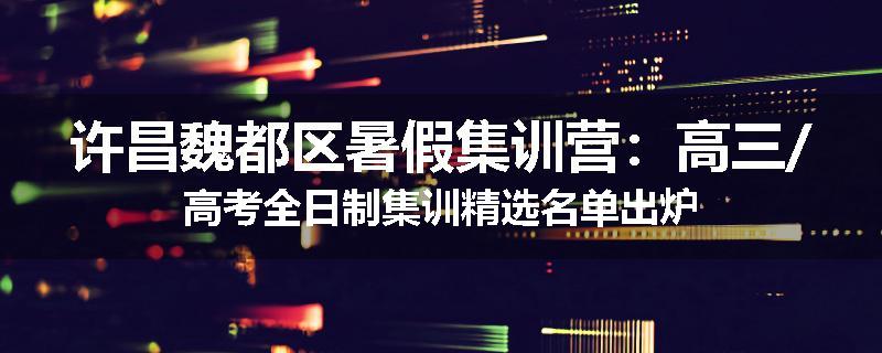 许昌魏都区暑假集训营：高三/高考全日制集训精选名单出炉
