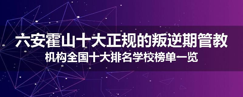 六安霍山十大正规的叛逆期管教机构全国十大排名学校榜单一览