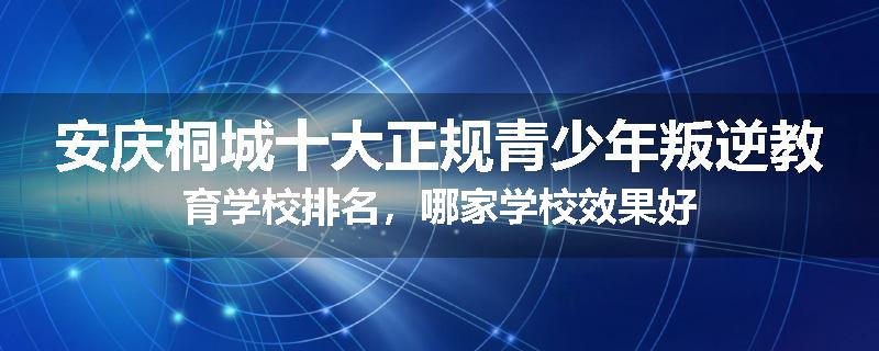 安庆桐城十大正规青少年叛逆教育学校排名，哪家学校效果好