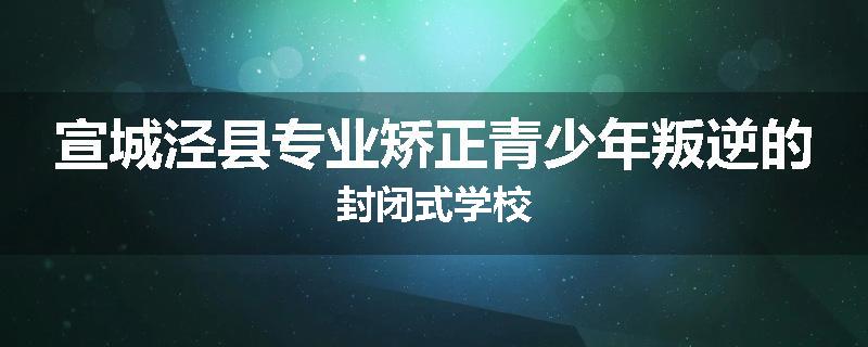 宣城泾县专业矫正青少年叛逆的封闭式学校