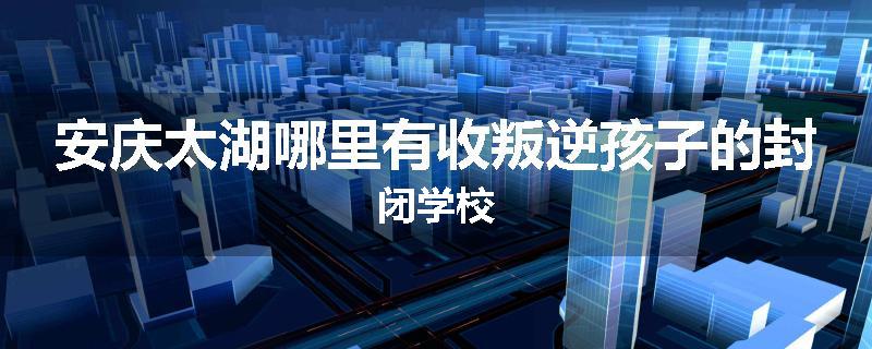 安庆太湖哪里有收叛逆孩子的封闭学校