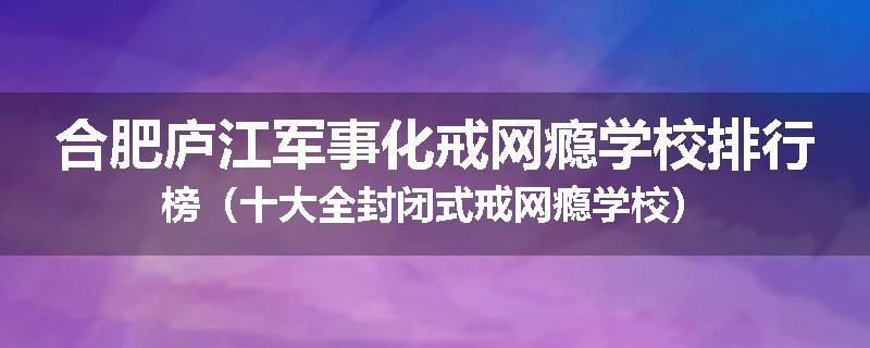 合肥庐江军事化戒网瘾学校排行榜（十大全封闭式戒网瘾学校）