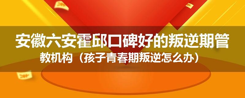 安徽六安霍邱口碑好的叛逆期管教机构（孩子青春期叛逆怎么办）