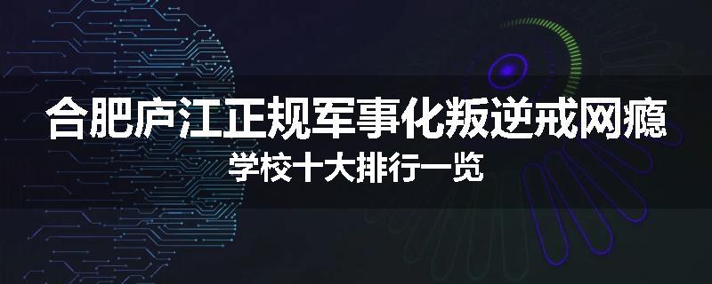 合肥庐江正规军事化叛逆戒网瘾学校十大排行一览
