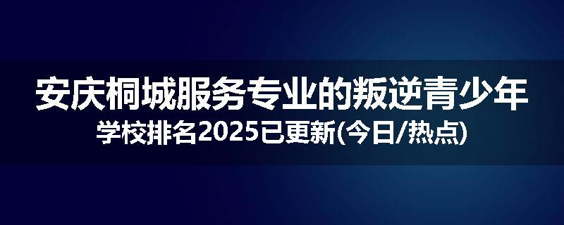 安庆桐城服务专业的叛逆青少年学校排名2025已更新(今日/热点)